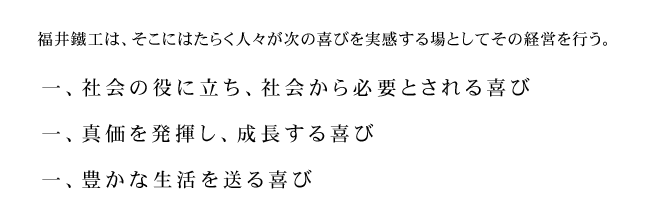 福井鐵工は、そこにはたらく人々が次の喜びを実感する場としてその経営を行う。一、社会の役に立ち、社会から必要とされる喜び　一、真価を発揮し、成長する喜び　一、豊かな生活を送る喜び